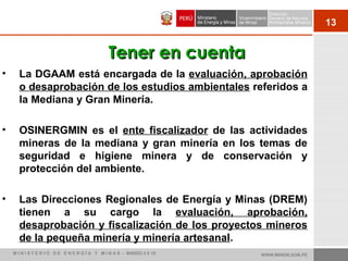 13
• La DGAAM está encargada de la evaluación, aprobación
o desaprobación de los estudios ambientales referidos a
la Mediana y Gran Minería.
• OSINERGMIN es el ente fiscalizador de las actividades
mineras de la mediana y gran minería en los temas de
seguridad e higiene minera y de conservación y
protección del ambiente.
• Las Direcciones Regionales de Energía y Minas (DREM)
tienen a su cargo la evaluación, aprobación,
desaprobación y fiscalización de los proyectos mineros
de la pequeña minería y minería artesanal.
Tener en cuentaTener en cuenta
WWW.MINEM.GOB.PEM I N I S T E R I O D E E N E R G Í A Y M I N A S - MARZO 2 0 10
 