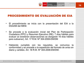 14
PROCEDIMIENTO DE EVALUACIÓN DE EIA
• El procedimiento se inicia con la presentación del EIA a la
DGAAM del MEM.
• Se procede a la evaluación inicial del Plan de Participación
Ciudadana (PPC) y Resumen Ejecutivo (RE). 7 días hábiles para
evaluar (si existieran observaciones se otorgarán 10 días hábiles
para subsanar). Art. 17 R.M. Nº 304-2008-EM/DM
• Habiendo cumplido con los requisitos, se comunica la
conformidad y se procede a la expedición del formato de aviso en
diario y carteles. Art. 18 R.M. Nº 304-2008-EM/DM.
M I N I S T E R I O D E E N E R G Í A Y M I N A S - MARZO 2 0 10 WWW.MINEM.GOB.PE
 