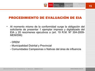 15
PROCEDIMIENTO DE EVALUACIÓN DE EIA
• Al momento mismo de la conformidad surge la obligación del
solicitante de presentar 1 ejemplar impreso y digitalizado del
EIA y 20 resúmenes ejecutivos a (art. 19 R.M. Nº 304-2009-
MEM/DM):
- DREM
- Municipalidad Distrital y Provincial
- Comunidades Campesinas o Nativas del área de influencia
M I N I S T E R I O D E E N E R G Í A Y M I N A S - MARZO 2 0 10 WWW.MINEM.GOB.PE
 