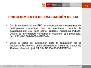 16
PROCEDIMIENTO DE EVALUACIÓN DE EIA
• Con la conformidad del PPC se aprueban los mecanismos de
participación ciudadana que se efectuarán durante la
evaluación del EIA, tales como: Talleres, Audiencia Pública,
Oficina de Información Permanente, cualquier otro propuesto.
(art. 2 R.M Nº 304-2008-MEM/DM).
• Entre la fecha de publicación para la realización de la
Audiencia Pública y su celebración deben mediar no menos de
40 días calendario (art. 24 R.M Nº 304-2008-MEM/DM).
M I N I S T E R I O D E E N E R G Í A Y M I N A S - MARZO 2 0 10 WWW.MINEM.GOB.PE
 