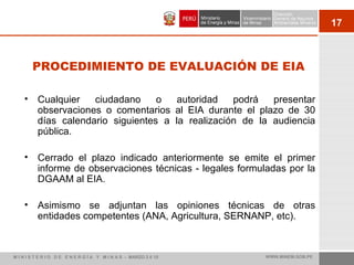 17
PROCEDIMIENTO DE EVALUACIÓN DE EIA
• Cualquier ciudadano o autoridad podrá presentar
observaciones o comentarios al EIA durante el plazo de 30
días calendario siguientes a la realización de la audiencia
pública.
• Cerrado el plazo indicado anteriormente se emite el primer
informe de observaciones técnicas - legales formuladas por la
DGAAM al EIA.
• Asimismo se adjuntan las opiniones técnicas de otras
entidades competentes (ANA, Agricultura, SERNANP, etc).
M I N I S T E R I O D E E N E R G Í A Y M I N A S - MARZO 2 0 10 WWW.MINEM.GOB.PE
 