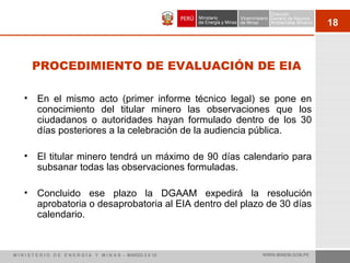 18
PROCEDIMIENTO DE EVALUACIÓN DE EIA
• En el mismo acto (primer informe técnico legal) se pone en
conocimiento del titular minero las observaciones que los
ciudadanos o autoridades hayan formulado dentro de los 30
días posteriores a la celebración de la audiencia pública.
• El titular minero tendrá un máximo de 90 días calendario para
subsanar todas las observaciones formuladas.
• Concluido ese plazo la DGAAM expedirá la resolución
aprobatoria o desaprobatoria al EIA dentro del plazo de 30 días
calendario.
M I N I S T E R I O D E E N E R G Í A Y M I N A S - MARZO 2 0 10 WWW.MINEM.GOB.PE
 