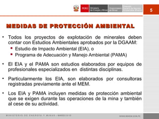 5
• Todos los proyectos de explotación de minerales deben
contar con Estudios Ambientales aprobados por la DGAAM:
 Estudio de Impacto Ambiental (EIA), o
 Programa de Adecuación y Manejo Ambiental (PAMA)
• El EIA y el PAMA son estudios elaborados por equipos de
profesionales especializados en distintas disciplinas.
• Particularmente los EIA, son elaborados por consultoras
registradas previamente ante el MEM.
• Los EIA y PAMA incluyen medidas de protección ambiental
que se exigen durante las operaciones de la mina y también
al cese de su actividad.
MEDIDAS DE PROTECCIÓN AMBIENTALMEDIDAS DE PROTECCIÓN AMBIENTAL
WWW.MINEM.GOB.PEM I N I S T E R I O D E E N E R G Í A Y M I N A S - MARZO 2 0 10
 