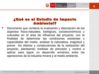 6
 Documento que contiene la evaluación y descripción de los
aspectos físico-naturales, biológicos, socioeconómicos y
culturales en el área de influencia del proyecto, con la
finalidad de determinar las condiciones existentes y
capacidades del medio, analizar la naturaleza, magnitud y
prever los efectos y consecuencias de la realización del
proyecto, planteando medidas de previsión y control a
aplicar para lograr un desarrollo armónico entre las
operaciones de la industria minera y el medio ambiente.
¿Qué es el Estudio de Impacto¿Qué es el Estudio de Impacto
Ambiental?Ambiental?
WWW.MINEM.GOB.PEM I N I S T E R I O D E E N E R G Í A Y M I N A S - MARZO 2 0 10
 