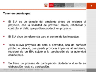 7
Tener en cuenta que:Tener en cuenta que:
 El EIA es un estudio del ambiente antes de iniciarse el
proyecto, con la finalidad de prevenir, aliviar, rehabilitar y
controlar el daño que pudiera producir un proyecto.
 El EIA sirve de referencia para el control de los impactos.
 Todo nuevo proyecto de obra o actividad, sea de carácter
público o privado, que pueda provocar impactos al ambiente,
requiere de un EIA sujeto a la aprobación de la autoridad
competente.
 Se tiene un proceso de participación ciudadana durante su
elaboración hasta su aprobación.
WWW.MINEM.GOB.PEM I N I S T E R I O D E E N E R G Í A Y M I N A S - MARZO 2 010
 