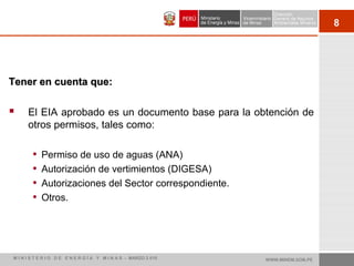 8
Tener en cuenta que:Tener en cuenta que:
 El EIA aprobado es un documento base para la obtención de
otros permisos, tales como:
• Permiso de uso de aguas (ANA)
• Autorización de vertimientos (DIGESA)
• Autorizaciones del Sector correspondiente.
• Otros.
WWW.MINEM.GOB.PEM I N I S T E R I O D E E N E R G Í A Y M I N A S - MARZO 2 010
 