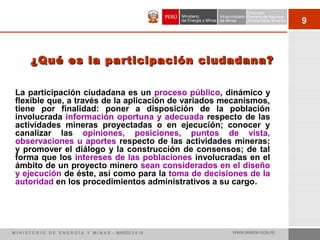 9
¿Qué es la participación ciudadana?¿Qué es la participación ciudadana?
La participación ciudadana es un proceso público, dinámico y
flexible que, a través de la aplicación de variados mecanismos,
tiene por finalidad: poner a disposición de la población
involucrada información oportuna y adecuada respecto de las
actividades mineras proyectadas o en ejecución; conocer y
canalizar las opiniones, posiciones, puntos de vista,
observaciones u aportes respecto de las actividades mineras;
y promover el diálogo y la construcción de consensos; de tal
forma que los intereses de las poblaciones involucradas en el
ámbito de un proyecto minero sean considerados en el diseño
y ejecución de éste, así como para la toma de decisiones de la
autoridad en los procedimientos administrativos a su cargo.
M I N I S T E R I O D E E N E R G Í A Y M I N A S - MARZO 2 0 10 WWW.MINEM.GOB.PE
 