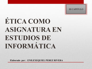 ÉTICA COMO
ASIGNATURA EN
ESTUDIOS DE
INFORMÁTICA
III CAPITULO
Elaborado por : ENILEXEQUIEL PEREZ RIVERA
 