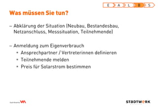  Abklärung der Situation (Neubau, Bestandesbau,
Netzanschluss, Messsituation, Teilnehmende)
 Anmeldung zum Eigenverbrauch
 Ansprechpartner / Vertreterinnen definieren
 Teilnehmende melden
 Preis für Solarstrom bestimmen
Was müssen Sie tun?
E A L B S
 