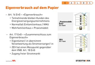  Art. 16 EnG – «Eigenverbrauch»
 Teilnehmende bleiben Kunden des
Energieversorgungsunternehmens
 Normalfall Einfamilienhaus / KMU
 Mehrfamilienhaus = Praxismodell
Eigenverbrauch auf dem Papier
E A L B S
 Art. 17 EnG – «Zusammenschluss zum
Eigenverbrauch»
 Eigentümer/-in übernimmt
Verantwortung als Stromversorger/-in
 ZEV hat einen Messpunkt gegenüber
dem VNB Art. 18 EnG
 Zugang freier Strommarkt
 