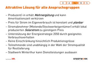 Attraktive Lösung für alle Anspruchsgruppen
E A L B S
 Produzent/-in erhält Mehrvergütung und kann
Amortisationszeit verkürzen
 Preis für Strom im Eigenverbrauch ist konstant und planbar
 Stromabnehmer (Mietende/Stockwerkeigentümer) erhält lokal
produzierten Solarstrom zu günstigem Preis
 Unterstützung der Energiestrategie 2050 durch geeignetes
Verbrauchsverhalten
 Keine Einschränkung hinsichtlich Produktionsgrösse
 Teilnehmende sind unabhängig in der Wahl der Stromqualität
für Restlieferung
 Stadtwerk Winterthur kann Dienstleistungen ausbauen
 