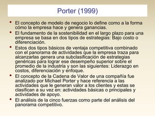 Porter (1999)

•
•
•

•
•

El concepto de modelo de negocio lo define como a la forma
cómo la empresa hace y genera ganancias.
El fundamento de la sostenibilidad en el largo plazo para una
empresa se basa en dos tipos de estrategias: Bajo costo o
diferenciación.
Estos dos tipos básicos de ventaja competitiva combinado
con el panorama de actividades que la empresa traza para
alcanzarlas genera una subclasificación de estrategias
genéricas para lograr ese desempeño superior sobre el
promedio de la industria y son las siguientes: Liderazgo en
costos, diferenciación y enfoque.
El concepto de la Cadena de Valor de una compañía fue
analizado por Michael Porter y hace referencia a las
actividades que le generan valor a los clientes y estas se
clasifican a su vez en: actividades básicas o principales y
actividades de apoyo.
El análisis de la cinco fuerzas como parte del análisis del
panorama competitivo.

 