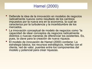 Hamel (2000)

•

•
•

Defiende la idea de la innovación en modelos de negocios
radicalmente nuevos como resultado de los cambios
impuestos por la nueva era en la economía, la cual se
caracteriza por la turbulencia y la incertidumbre de los
mercados.
La innovación conceptual de modelo de negocios como “la
capacidad de idear conceptos de negocios radicalmente
distintos o nuevas maneras de diferenciar los existentes. Es,
pues, la clave para la creación de nueva riqueza.
El modelo de innovación de Hamel (2000) contiene: La
estrategia básica, los recursos estratégicos, interfaz con el
cliente, red de valor, puentes entre los componentes del
modelo y potencial para crear riquezas.

 
