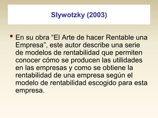 Slywotzky (2003)

• En su obra “El Arte de hacer Rentable una
Empresa”, este autor describe una serie
de modelos de rentabilidad que permiten
conocer cómo se producen las utilidades
en las empresas y como se obtiene la
rentabilidad de una empresa según el
modelo de rentabilidad escogido para esta
empresa.

 