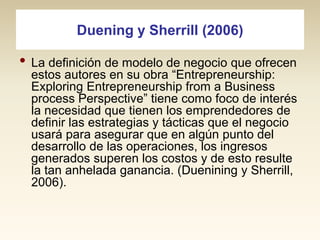 Duening y Sherrill (2006)

• La definición de modelo de negocio que ofrecen

estos autores en su obra “Entrepreneurship:
Exploring Entrepreneurship from a Business
process Perspective” tiene como foco de interés
la necesidad que tienen los emprendedores de
definir las estrategias y tácticas que el negocio
usará para asegurar que en algún punto del
desarrollo de las operaciones, los ingresos
generados superen los costos y de esto resulte
la tan anhelada ganancia. (Duenining y Sherrill,
2006).

 