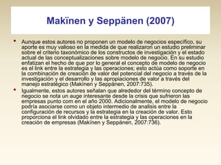 Makïnen y Seppänen (2007)
•

•

Aunque estos autores no proponen un modelo de negocios específico, su
aporte es muy valioso en la medida de que realizaron un estudio preliminar
sobre el criterio taxonómico de los constructos de investigación y el estado
actual de las conceptualizaciones sobre modelo de negocio. En su estudio
enfatizan el hecho de que por lo general el concepto de modelo de negocio
es el link entre la estrategia y las operaciones; esto actúa como soporte en
la combinación de creación de valor del potencial del negocio a través de la
investigación y el desarrollo y las apropiaciones de valor a través del
manejo estratégico (Makïnen y Seppänen, 2007:735).
Igualmente, estos autores señalan que alrededor del término concepto de
negocio se nota un auge interesante desde la crisis que sufrieron las
empresas punto com en el año 2000. Adicionalmente, el modelo de negocio
podría asociarse como un objeto intermedio de analisis entre la
configuración de recursos y la estrategia en la creación de valor. Esto
proporciona el link olvidado entre la estrategia y las operaciones en la
creación de empresas (Makïnen y Seppänen, 2007:736).

 