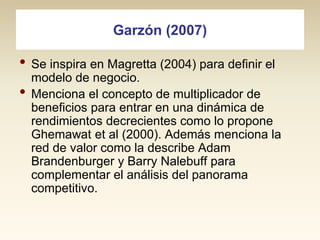 Garzón (2007)

• Se inspira en Magretta (2004) para definir el
•

modelo de negocio.
Menciona el concepto de multiplicador de
beneficios para entrar en una dinámica de
rendimientos decrecientes como lo propone
Ghemawat et al (2000). Además menciona la
red de valor como la describe Adam
Brandenburger y Barry Nalebuff para
complementar el análisis del panorama
competitivo.

 