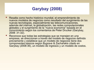 Garybay (2008)
•

•

Resalta como hecho histórico mundial, el emprendimiento de
nuevos modelos de negocios como resultado del surgimiento de las
nuevas tecnologías, especialmente las telecomunicaciones,
además del internet, la globalización, las redes computacionales
globales y el surgimiento de la “nueva economía” basada en el
conocimiento según los comentarios de Peter Drucker (Garybay,
2008: 31-32).
Reconoce que todas las estrategias que se manejen en una
empresa, se direccionan a través del modelo de negocios definido
previamente y establece que un modelo de negocios tiene dos
componentes básicos según Bygrave & Zacharakis citado en
Garybay (2008:36), un modelo de ingresos y un modelo de costos.

 