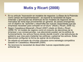 Mutis y Ricart (2008)
•

•

•
•

En su artículo “Innovación en modelos de negocios: La Base de la Pirámide
como campo de Experimentación”, se expone la necesidad de lograr
entender y aprovechar las dinámicas de los modelos de negocios de los
mercados de renta baja provenientes en general, de países emergentes,
con el objetivo de “aprender y desarrollar las nuevas capacidades que las
empresas necesitan para competir en el futuro” (Mutis y Ricart, 2008:12).
Según Casadesus-Masanell y Ricart (2007) citado en Mutis y Ricart
(2008:15) “el modelo de negocio como el conjunto de elecciones de la
empresa y sus consecuencias. Las elecciones pueden ser la política de
funcionamiento, los activos físicos donde decide invertir y las estructuras de
gobierno que crea para implantar las políticas y gobernar los activos. Estas
elecciones configuran la forma de operar de la empresa.
Se adopta el concepto de círculos virtuosos como estrategia competitiva
basado en Casadesus.-Masanelll (2004).
Se reconoce la necesidad de desarrollar nuevas capacidades para
enfrentar las

 