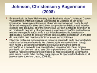 Johnson, Christensen y Kagermann
(2008)
•

•

En su artículo titulado “Reinventing your Business Model”, Johnson, Clayton
y Kagermann, intentan resolver la pregunta de ¿porqué es tan difícil
impulsar el nuevo crecimiento que el modelo de innovación puede llevar?
En esta investigación ellos descubren dos problemas básicos qué impiden
resolver esta pregunta: el primero tiene que ver con la falta de definición de
un modelo de negocio y el segundo es que pocas compañías entienden su
modelo de negocio actual junto a sus interdependencias, fortalezas y
debilidades. A partir de estas premisas estos autores desarrollan un modelo
de tres partes que permite solucionar estos inconvenientes.
El primer problema mencionado se resuelve pensando en la oportunidad de
satisfacer las necesidades de los clientes, quienes necesitan un trabajo
bien hecho y el segundo problema se resuelve pensando cómo la
compañía va a convertir esa necesidad en una ganancia. En el modelo
planteado por Johnson et al, este último plan tienes cuatro pasos. En tercer
lugar se requiere comparar este modelo al modelo actual de la compañía
para saber cuánto debe cambiar para capturar la oportunidad hallada en el
paso anterior (Johnson, et al, 2008:52).

 
