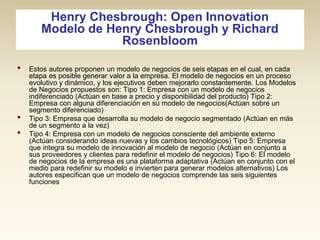 Henry Chesbrough: Open Innovation
Modelo de Henry Chesbrough y Richard
Rosenbloom
•

•
•

Estos autores proponen un modelo de negocios de seis etapas en el cual, en cada
etapa es posible generar valor a la empresa. El modelo de negocios en un proceso
evolutivo y dinámico, y los ejecutivos deben mejorarlo constantemente. Los Modelos
de Negocios propuestos son: Tipo 1: Empresa con un modelo de negocios
indiferenciado (Actúan en base a precio y disponibilidad del producto) Tipo 2:
Empresa con alguna diferenciación en su modelo de negocios(Actúan sobre un
segmento diferenciado)
Tipo 3: Empresa que desarrolla su modelo de negocio segmentado (Actúan en más
de un segmento a la vez)
Tipo 4: Empresa con un modelo de negocios consciente del ambiente externo
(Actúan considerando ideas nuevas y los cambios tecnológicos) Tipo 5: Empresa
que integra su modelo de innovación al modelo de negocio (Actúan en conjunto a
sus proveedores y clientes para redefinir el modelo de negocios) Tipo 6: El modelo
de negocios de la empresa es una plataforma adaptativa (Actúan en conjunto con el
medio para redefinir su modelo e invierten para generar modelos alternativos) Los
autores especifican que un modelo de negocios comprende las seis siguientes
funciones

 