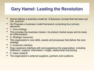 Gary Hamel: Leading the Revolution
•
•
•
•
•
•
•
•
•
•

Hamel defines a business model as “a Business concept that has been put
into practice”.
He Proposes a business model framework comprising four primary
elements:
1. Core strategy
This includes the business mission, its product market scope and its basis
for differentiation
2. Strategic resources
The organization’s core skills, assets and processes that deliver the core
strategy
3. Customer interface
How customers interface with and experience the organization, including
fulfillment / support, information / insight, relationship and pricing
4. Value network
The organization’s external suppliers, partners and coalitions.

 
