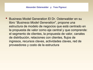 Alexander Osterwalder y Yves Pigneur:

•

Business Model Generation El Dr. Osterwalder en su
libro “Business Model Generation”, propone una
estructura de modelo de negocios que está centrado en
la propuesta de valor como eje central y que comprende:
el segmento de clientes, la propuesta de valor, canales
de distribución, relaciones con clientes, flujos de
ingresos, recursos claves, actividades claves, red de
proveedores y costo de la estructura

 