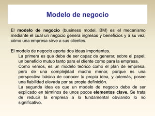 Modelo de negocio
El modelo de negocio (business model, BM) es el mecanismo
mediante el cual un negocio genera ingresos y beneficios y a su vez,
cómo una empresa sirve a sus clientes.

El modelo de negocio aporta dos ideas importantes.
La primera es que debe de ser capaz de generar, sobre el papel,
un beneficio mutuo tanto para el cliente como para la empresa.
Como vemos, es un modelo teórico como el plan de empresa,
pero de una complejidad mucho menor, porque es una
perspectiva básica de conocer tu propia idea, y además, posee
una fiabilidad elevada por su propia definición.
La segunda idea es que un modelo de negocio debe de ser
explicado en términos de unos pocos elementos clave. Se trata
de reducir la empresa a lo fundamental obviando lo no
significativo.

 