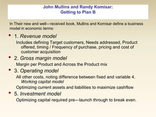 John Mullins and Randy Komisar:
Getting to Plan B
In Their new and well--‐received book, Mullins and Komisar define a business
model in economic terms:

•
•
•

•

1. Revenue model
Includes defining Target customers, Needs addressed, Product
offered, timing / Frequency of purchase, pricing and cost of
customer acquisition

2. Gross margin model
Margin per Product and Across the Product mix

3. Operating model
All other costs, noting difference between fixed and variable 4.
Working capital model
Optimizing current assets and liabilities to maximize cashflow

5. Investment model
Optimizing capital required pre--‐launch through to break even.

 