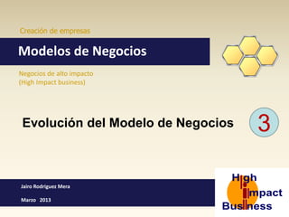 Creación de empresas


Modelos de Negocios
Negocios de alto impacto
(High Impact business)




 Evolución del Modelo de Negocios   3

Jairo Rodriguez Mera

Marzo 2013
 