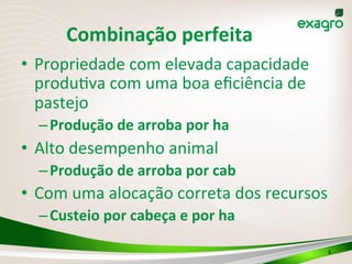 5	
  
Combinação	
  perfeita	
  
•  Propriedade	
  com	
  elevada	
  capacidade	
  
produ(va	
  com	
  uma	
  boa	
  eﬁciência	
  de	
  
pastejo	
  
– Produção	
  de	
  arroba	
  por	
  ha	
  
•  Alto	
  desempenho	
  animal	
  
– Produção	
  de	
  arroba	
  por	
  cab	
  
•  Com	
  uma	
  alocação	
  correta	
  dos	
  recursos	
  
– Custeio	
  por	
  cabeça	
  e	
  por	
  ha	
  
 
