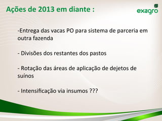 Ações	
  de	
  2013	
  em	
  diante	
  :	
  	
  
-­‐ Entrega	
  das	
  vacas	
  PO	
  para	
  sistema	
  de	
  parceria	
  em	
  
outra	
  fazenda	
  
	
  
-­‐	
  Divisões	
  dos	
  restantes	
  dos	
  pastos	
  
	
  
-­‐	
  Rotação	
  das	
  áreas	
  de	
  aplicação	
  de	
  dejetos	
  de	
  
suínos	
  
	
  
-­‐	
  Intensiﬁcação	
  via	
  insumos	
  ???	
  	
  
	
  
 