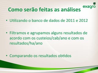 64	
  
Como	
  serão	
  feitas	
  as	
  análises	
  
•  U(lizando	
  o	
  banco	
  de	
  dados	
  de	
  2011	
  e	
  2012	
  
•  Filtramos	
  e	
  agrupamos	
  alguns	
  resultados	
  de	
  
acordo	
  com	
  os	
  custeios/cab/ano	
  e	
  com	
  os	
  
resultados/ha/ano	
  
•  Comparando	
  os	
  resultados	
  ob(dos	
  
 