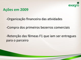 Ações	
  em	
  2009	
  	
  	
  
-­‐ Organização	
  ﬁnanceira	
  das	
  a(vidades	
  
-­‐ Compra	
  dos	
  primeiros	
  bezerros	
  comerciais	
  
-­‐ Retenção	
  das	
  fêmeas	
  F1	
  que	
  iam	
  ser	
  entregues	
  
para	
  o	
  parceiro	
  
 