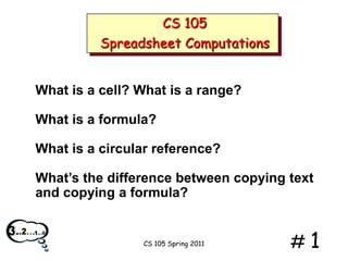 CS 105
Spreadsheet Computations

What is a cell? What is a range?
What is a formula?

What is a circular reference?
What’s the difference between copying text
and copying a formula?

CS 105 Spring 2011

#1

 