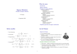 Signaux Aléatoires
Exemples de signaux aléatoires
R. Flamary
23 septembre 2014
Plan du cours
Introduction
Signaux aléatoires
Exemples de signaux aléatoires
Processus de Poisson
Loi de Poisson
Propriétés du processus de Poisson
Exemple de réalisations
Basculateur poissonnien
Définition
Propriétés du basculateur poissonnien
Exemple de réalisations
Marche aléatoire
Définition
Propriétés de la marche aléatoire
Exemple de réalisations
Signaux Gaussiens
Définition
Propriétés et cas particuliers
Exemple de réalisations
Propriétés spectrales des signaux stationnaires
2 / 28
Séries usuelles
I Série Géométrique
1
1 − x
=
∞
X
n=0
xn
pour |x| < 1
I Exponentielle
ex
=
∞
X
n=0
xn
n!
= 1 + x +
x2
2!
+
x3
3!
+ · · · ∀x
I Trigonométriques
sin x =
eix − e−ix
2
=
∞
X
n=0
(−1)n
(2n + 1)!
x2n+1
= x −
x3
3!
+
x5
5!
− · · · ∀x
cos x =
eix + e−ix
2
=
∞
X
n=0
(−1)n
(2n)!
x2n
= 1 −
x2
2!
+
x4
4!
− · · · ∀x
I Hyperboliques
sinh x =
ex − e−x
2
=
∞
X
n=0
x2n+1
(2n + 1)!
= x +
x3
3!
+
x5
5!
+ · · · for all x
cosh x =
ex + e−x
2
=
∞
X
n=0
x2n
(2n)!
= 1 +
x2
2!
+
x4
4!
+ · · · for all x
3 / 28
Loi de Poisson
Rappel loi de Poisson
I Loi de probabilité discrète.
I Modélise un nombre d’occurrences d’un évènement dans un
intervalle de temps.
I Paramètre λ correspond au nombre moyen d’occurrences
dans un intervalle de temps donné.
I Si λ0 est une moyenne d’évènements par unité de temps
alors, pour un intervalle de temps ∆t, λ = λ0∆t.
Exemples d’utilisation de la loi de poisson
I Electronique : modélise les apparitions de pannes dans les circuits électroniques
I Simulation de file d’attente : modéliser les apparitions de clients aux caisse ainsi
que le temps mis pour traiter les clients.
I Astronomie : modélise le nombre de photons sur les capteurs CCD lorsque la
lumière est très faible.
4 / 28
 