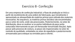 Exercício 8- Confecção
Em uma empresa de confecção industrial, o fluxo de produção se inicia a
partir do recebimento de uma ordem de fabricação, que inicialmente é
apresentada ao almoxarifado de matérias primas para retirada dos materiais
necessários. Na sequência, as matérias primas (tecidos) são encaminhadas
para o setor de corte, onde são processadas. Posteriormente, no setor de
distribuição, deve-se analisar se as partes individuais da peça serão
costuradas internamente ou por um fornecedor terceirizado (facção). Após
passar pelo processo de costura, as peças são inspecionadas no setor de
controle de qualidade, embaladas no setor de expedição e posteriormente
armazenadas para estoque ou enviadas para o cliente.
 
