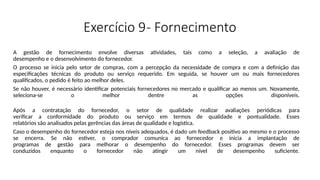 Exercício 9- Fornecimento
A gestão de fornecimento envolve diversas atividades, tais como a seleção, a avaliação de
desempenho e o desenvolvimento do fornecedor.
O processo se inicia pelo setor de compras, com a percepção da necessidade de compra e com a definição das
especificações técnicas do produto ou serviço requerido. Em seguida, se houver um ou mais fornecedores
qualificados, o pedido é feito ao melhor deles.
Se não houver, é necessário identificar potenciais fornecedores no mercado e qualificar ao menos um. Novamente,
seleciona-se o melhor dentre as opções disponíveis.
Após a contratação do fornecedor, o setor de qualidade realizar avaliações periódicas para
verificar a conformidade do produto ou serviço em termos de qualidade e pontualidade. Esses
relatórios são analisados pelas gerências das áreas de qualidade e logística.
Caso o desempenho do fornecedor esteja nos níveis adequados, é dado um feedback positivo ao mesmo e o processo
se encerra. Se não estiver, o comprador comunica ao fornecedor e inicia a implantação de
programas de gestão para melhorar o desempenho do fornecedor. Esses programas devem ser
conduzidos enquanto o fornecedor não atingir um nível de desempenho suficiente.
 