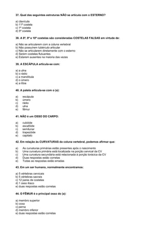 37. Qual das seguintes estruturas NÃO se articula com o ESTERNO?

a) clavícula
b) 11ª costela
c) 1ª costela
d) 5ª costela

38. A 8ª, 9ª e 10ª costelas são consideradas COSTELAS FALSAS em virtude de:

a) Não se articularem com a coluna vertebral
b) Não possuírem tubérculo articular
c) Não se articularem diretamente com o esterno
d) Serem costelas flutuantes
e) Estarem ausentes na maioria das vezes

39. A ESCÁPULA articula-se com:

a) a ulna
b) o rádio
c) a mandíbula
d) o úmero
e) a tíbia

40. A patela articula-se com o (a):

a)   escápula
b)   úmero
c)   rádio
d)   ulna
e)   fêmur

41. NÃO é um OSSO DO CARPO:

a)   cubóide
b)   escafóide
c)   semilunar
d)   trapezóide
e)   capitato

42. Em relação às CURVATURAS da coluna vertebral, podemos afirmar que:

a)   As curvaturas primárias estão presentes após o nascimento
b)   Uma curvatura primária está localizada na porção cervical da CV
c)   Uma curvatura secundária está relacionada à porção torácica da CV
d)   Duas respostas estão corretas
e)   Todas as respostas estão erradas

43. Em um ser humano, normalmente encontramos:

a) 5 vértebras cervicais
b) 5 vértebras sacrais
c) 12 pares de costelas
d) 1 osso ilíaco
e) duas respostas estão corretas

44. O FÊMUR é o principal osso do (a):

a) membro superior
b) coxa
c) perna
d) membro inferior
e) duas respostas estão corretas
 