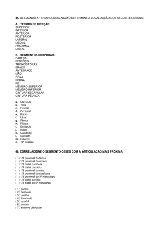 45. UTILIZANDO A TERMINOLOGIA ABAIXO DETERMINE A LOCALIZAÇÃO DOS SEGUINTES OSSOS:

A. TERMOS DE DIREÇÃO:
SUPERIOR
INFERIOR
ANTERIOR
POSTERIOR
LATERAL
MEDIAL
PROXIMAL
DISTAL

B. SEGMENTOS CORPORAIS:
CABEÇA
PESCOÇO
TRONCO/TÓRAX
BRAÇO
ANTEBRAÇO
MÃO
COXA
PERNA
PÉ
MEMBRO SUPERIOR
MEMBRO INFERIOR
CINTURA ESCAPULAR
CINTURA PÉLVICA

a.    Clavícula
b.    Tíbia
c.    Frontal
d.    Occipital
e.    Rádio
f.    Ulna
g.    Fêmur
h.    Fíbula
i.    Escápula
j.    Ilíaco
k.    Calcâneo
l.    Capitato
m.    Esterno
n.    12ª costela


46. CORRELACIONE O SEGMENTO ÓSSEO COM A ARTICULAÇÃO MAIS PRÓXIMA:

(    ) 1/3 proximal do fêmur
(    ) 1/3 proximal do úmero
(    ) 1/3 distal da fíbula
(    ) 1/3 distal do rádio
(    ) 1/3 proximal da ulna
(    ) 1/3 proximal da clavícula
(    ) 1/3 proximal do 3º metacarpo
(    ) 1/3 distal da tíbia
(    ) 1/3 distal do 5º metatarso

( 1 ) punho
( 2 ) cotovelo
( 3 ) Joelho
( 4 ) tornozelo
( 5 ) quadril
( 6 ) ombro
( 7 ) esterno clavicular
 