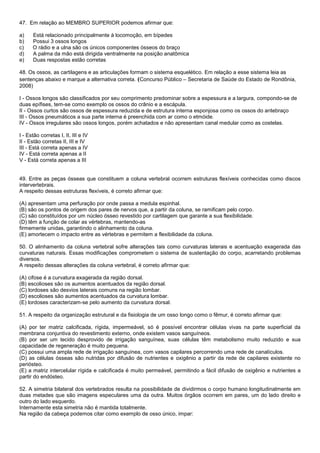 47. Em relação ao MEMBRO SUPERIOR podemos afirmar que:

a)    Está relacionado principalmente à locomoção, em bípedes
b)    Possui 3 ossos longos
c)    O rádio e a ulna são os únicos componentes ósseos do braço
d)    A palma da mão está dirigida ventralmente na posição anatômica
e)    Duas respostas estão corretas

48. Os ossos, as cartilagens e as articulações formam o sistema esquelético. Em relação a esse sistema leia as
sentenças abaixo e marque a alternativa correta. (Concurso Público – Secretaria de Saúde do Estado de Rondônia,
2008)

I - Ossos longos são classificados por seu comprimento predominar sobre a espessura e a largura, compondo-se de
duas epífises, tem-se como exemplo os ossos do crânio e a escápula.
II - Ossos curtos são ossos de espessura reduzida e de estrutura interna esponjosa como os ossos do antebraço
III - Ossos pneumáticos a sua parte interna é preenchida com ar como o etmóide.
IV - Ossos irregulares são ossos longos, porém achatados e não apresentam canal medular como as costelas.

I - Estão corretas I, II, III e IV
II - Estão corretas II, III e IV
III - Está correta apenas a IV
IV - Está correta apenas a II
V - Está correta apenas a III


49. Entre as peças ósseas que constituem a coluna vertebral ocorrem estruturas flexíveis conhecidas como discos
intervertebrais.
A respeito dessas estruturas flexíveis, é correto afirmar que:

(A) apresentam uma perfuração por onde passa a medula espinhal.
(B) são os pontos de origem dos pares de nervos que, a partir da coluna, se ramificam pelo corpo.
(C) são constituídos por um núcleo ósseo revestido por cartilagem que garante a sua flexibilidade.
(D) têm a função de colar as vértebras, mantendo-as
firmemente unidas, garantindo o alinhamento da coluna.
(E) amortecem o impacto entre as vértebras e permitem a flexibilidade da coluna.

50. O alinhamento da coluna vertebral sofre alterações tais como curvaturas laterais e acentuação exagerada das
curvaturas naturais. Essas modificações comprometem o sistema de sustentação do corpo, acarretando problemas
diversos.
A respeito dessas alterações da coluna vertebral, é correto afirmar que:

(A) cifose é a curvatura exagerada da região dorsal.
(B) escolioses são os aumentos acentuados da região dorsal.
(C) lordoses são desvios laterais comuns na região lombar.
(D) escolioses são aumentos acentuados da curvatura lombar.
(E) lordoses caracterizam-se pelo aumento da curvatura dorsal.

51. A respeito da organização estrutural e da fisiologia de um osso longo como o fêmur, é correto afirmar que:

(A) por ter matriz calcificada, rígida, impermeável, só é possível encontrar células vivas na parte superficial da
membrana conjuntiva do revestimento externo, onde existem vasos sanguíneos.
(B) por ser um tecido desprovido de irrigação sanguínea, suas células têm metabolismo muito reduzido e sua
capacidade de regeneração é muito pequena.
(C) possui uma ampla rede de irrigação sanguínea, com vasos capilares percorrendo uma rede de canalículos.
(D) as células ósseas são nutridas por difusão de nutrientes e oxigênio a partir da rede de capilares existente no
periósteo.
(E) a matriz intercelular rígida e calcificada é muito permeável, permitindo a fácil difusão de oxigênio e nutrientes a
partir do endósteo.

52. A simetria bilateral dos vertebrados resulta na possibilidade de dividirmos o corpo humano longitudinalmente em
duas metades que são imagens especulares uma da outra. Muitos órgãos ocorrem em pares, um do lado direito e
outro do lado esquerdo.
Internamente esta simetria não é mantida totalmente.
Na região da cabeça podemos citar como exemplo de osso único, impar:
 