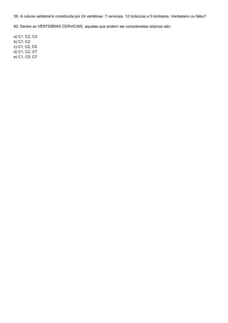 59. A coluna vertebral é constituída por 24 vértebras: 7 cervicais, 12 torácicas e 5 lombares. Verdadeiro ou falso?

60. Dentre as VÉRTEBRAS CERVICAIS, aquelas que podem ser consideradas atípicas são:

a) C1, C2, C3
b) C1, C2
c) C1, C2, C5
d) C1, C2, C7
e) C1, C5, C7
 