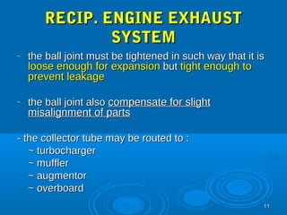 1111 
RREECCIIPP.. EENNGGIINNEE EEXXHHAAUUSSTT 
SSYYSSTTEEMM 
- tthhee bbaallll jjooiinntt mmuusstt bbee ttiigghhtteenneedd iinn ssuucchh wwaayy tthhaatt iitt iiss 
lloooossee eennoouugghh ffoorr eexxppaannssiioonn bbuutt ttiigghhtt eennoouugghh ttoo 
pprreevveenntt lleeaakkaaggee 
- tthhee bbaallll jjooiinntt aallssoo ccoommppeennssaattee ffoorr sslliigghhtt 
mmiissaalliiggnnmmeenntt ooff ppaarrttss 
-- tthhee ccoolllleeccttoorr ttuubbee mmaayy bbee rroouutteedd ttoo :: 
~~ ttuurrbboocchhaarrggeerr 
~~ mmuufffflleerr 
~~ aauuggmmeennttoorr 
~~ oovveerrbbooaarrdd 
 