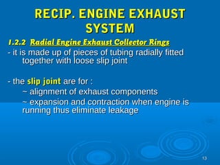 1133 
RREECCIIPP.. EENNGGIINNEE EEXXHHAAUUSSTT 
SSYYSSTTEEMM 
11..22..22 RRaaddiiaall EEnnggiinnee EExxhhaauusstt CCoolllleeccttoorr RRiinnggss 
-- iitt iiss mmaaddee uupp ooff ppiieecceess ooff ttuubbiinngg rraaddiiaallllyy ffiitttteedd 
ttooggeetthheerr wwiitthh lloooossee sslliipp jjooiinntt 
-- tthhee sslliipp jjooiinntt aarree ffoorr :: 
~~ aalliiggnnmmeenntt ooff eexxhhaauusstt ccoommppoonneennttss 
~~ eexxppaannssiioonn aanndd ccoonnttrraaccttiioonn wwhheenn eennggiinnee iiss 
rruunnnniinngg tthhuuss eelliimmiinnaattee lleeaakkaaggee 
 