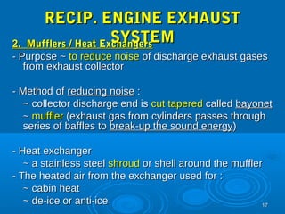 1177 
RREECCIIPP.. EENNGGIINNEE EEXXHHAAUUSSTT 
SSYYSSTTEEMM 22.. MMuufffflleerrss // HHeeaatt EExxcchhaannggeerrss 
-- PPuurrppoossee ~~ ttoo rreedduuccee nnooiissee ooff ddiisscchhaarrggee eexxhhaauusstt ggaasseess 
ffrroomm eexxhhaauusstt ccoolllleeccttoorr 
-- MMeetthhoodd ooff rreedduucciinngg nnooiissee :: 
~~ ccoolllleeccttoorr ddiisscchhaarrggee eenndd iiss ccuutt ttaappeerreedd ccaalllleedd bbaayyoonneett 
~~ mmuufffflleerr ((eexxhhaauusstt ggaass ffrroomm ccyylliinnddeerrss ppaasssseess tthhrroouugghh 
sseerriieess ooff bbaafffflleess ttoo bbrreeaakk--uupp tthhee ssoouunndd eenneerrggyy)) 
-- HHeeaatt eexxcchhaannggeerr 
~~ aa ssttaaiinnlleessss sstteeeell sshhrroouudd oorr sshheellll aarroouunndd tthhee mmuufffflleerr 
-- TThhee hheeaatteedd aaiirr ffrroomm tthhee eexxcchhaannggeerr uusseedd ffoorr :: 
~~ ccaabbiinn hheeaatt 
~~ ddee--iiccee oorr aannttii--iiccee 
 