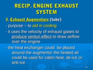 2200 
RREECCIIPP.. EENNGGIINNEE EEXXHHAAUUSSTT 
SSYYSSTTEEMM 
33.. EExxhhaauusstt AAuuggmmeennttoorrss ((ttuubbee)) 
-- ppuurrppoossee ~~ ttoo aaiidd iinn ccoooolliinngg 
-- iitt uusseess tthhee vveelloocciittyy ooff eexxhhaauusstt ggaasseess ttoo 
pprroodduuccee vveennttuurrii eeffffeecctt ttoo ddrraaww aaiirrffllooww 
oovveerr tthhee eennggiinnee 
-- tthhee hheeaatt eexxcchhaannggeerr ccoouulldd bbee ppllaacceedd 
aarroouunndd tthhee aauuggmmeennttoorr tthhee hheeaatteedd aaiirr 
ccoouulldd bbee uusseedd ffoorr ccaabbiinn hheeaatt,, ddee--iiccee oorr 
aannttii--iiccee 
 