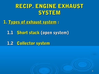 33 
RREECCIIPP.. EENNGGIINNEE EEXXHHAAUUSSTT 
SSYYSSTTEEMM 
11.. TTyyppeess ooff eexxhhaauusstt ssyysstteemm :: 
11..11 SShhoorrtt ssttaacckk ((ooppeenn ssyysstteemm)) 
11..22 CCoolllleeccttoorr ssyysstteemm 
 