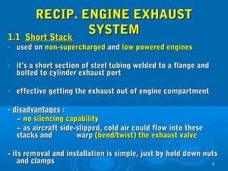 44 
RREECCIIPP.. EENNGGIINNEE EEXXHHAAUUSSTT 
SSYYSSTTEEMM 
11..11 SShhoorrtt SSttaacckk 
- uusseedd oonn nnoonn--ssuuppeerrcchhaarrggeedd aanndd llooww ppoowweerreedd eennggiinneess 
- iitt’’ss aa sshhoorrtt sseeccttiioonn ooff sstteeeell ttuubbiinngg wweellddeedd ttoo aa ffllaannggee aanndd 
bboolltteedd ttoo ccyylliinnddeerr eexxhhaauusstt ppoorrtt 
- eeffffeeccttiivvee ggeettttiinngg tthhee eexxhhaauusstt oouutt ooff eennggiinnee ccoommppaarrttmmeenntt 
-- ddiissaaddvvaannttaaggeess :: 
~~ nnoo ssiilleenncciinngg ccaappaabbiilliittyy 
~~ aass aaiirrccrraafftt ssiiddee--sslliippppeedd,, ccoolldd aaiirr ccoouulldd ffllooww iinnttoo tthheessee 
ssttaacckkss aanndd wwaarrpp ((bbeenndd//ttwwiisstt)) tthhee eexxhhaauusstt vvaallvvee 
-- iittss rreemmoovvaall aanndd iinnssttaallllaattiioonn iiss ssiimmppllee,, jjuusstt bbyy hhoolldd ddoowwnn nnuuttss 
aanndd ccllaammppss 
 