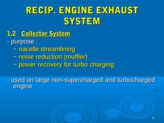 66 
RREECCIIPP.. EENNGGIINNEE EEXXHHAAUUSSTT 
SSYYSSTTEEMM 
11..22 CCoolllleeccttoorr SSyysstteemm 
-- ppuurrppoossee :: 
~~ nnaacceellllee ssttrreeaammlliinniinngg 
~~ nnooiissee rreedduuccttiioonn ((mmuufffflleerr)) 
~~ ppoowweerr rreeccoovveerryy ffoorr ttuurrbboo cchhaarrggiinngg 
-- uusseedd oonn llaarrggee nnoonn--ssuuppeerrcchhaarrggeedd aanndd ttuurrbboocchhaarrggeedd 
eennggiinnee 
 
