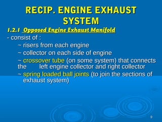99 
RREECCIIPP.. EENNGGIINNEE EEXXHHAAUUSSTT 
SSYYSSTTEEMM 
11..22..11 OOppppoosseedd EEnnggiinnee EExxhhaauusstt MMaanniiffoolldd 
-- ccoonnssiisstt ooff :: 
~~ rriisseerrss ffrroomm eeaacchh eennggiinnee 
~~ ccoolllleeccttoorr oonn eeaacchh ssiiddee ooff eennggiinnee 
~~ ccrroossssoovveerr ttuubbee ((oonn ssoommee ssyysstteemm)) tthhaatt ccoonnnneeccttss 
tthhee lleefftt eennggiinnee ccoolllleeccttoorr aanndd rriigghhtt ccoolllleeccttoorr 
~~ sspprriinngg llooaaddeedd bbaallll jjooiinnttss ((ttoo jjooiinn tthhee sseeccttiioonnss ooff 
eexxhhaauusstt ssyysstteemm)) 
 